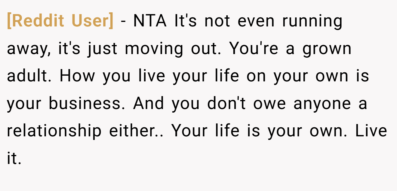 [Reddit User] - NTA It's not even running away, it's just moving out. You're a grown adult. How you live your life on your own is your business. And you don't owe anyone a relationship either.. Your life is your own. Live it.