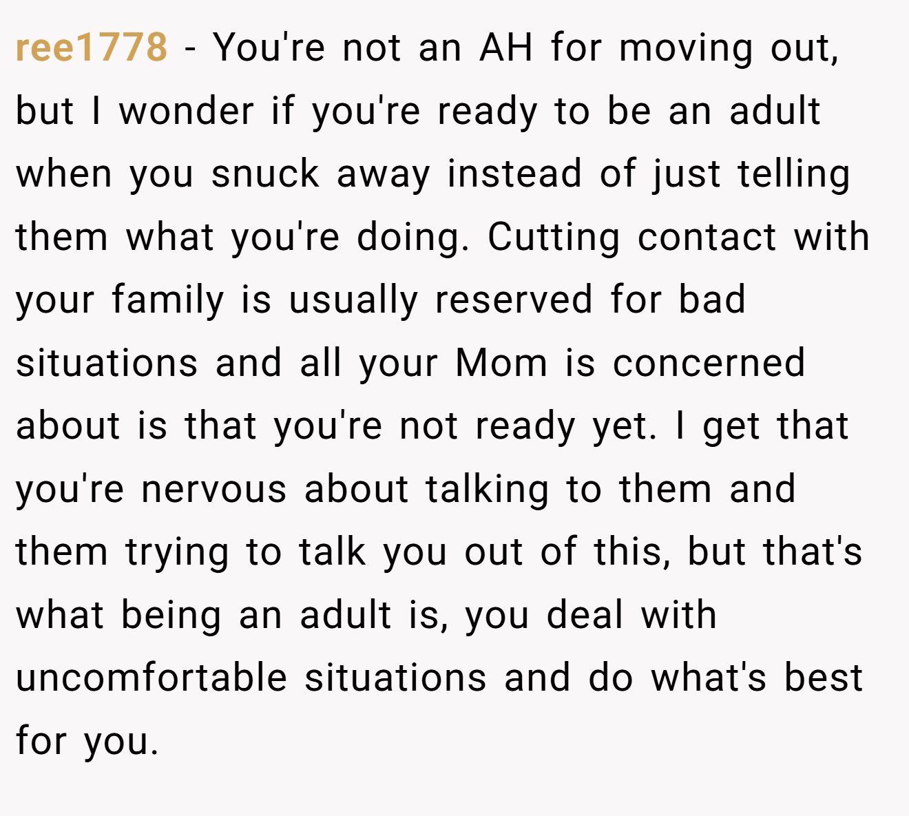 ree1778 - You're not an AH for moving out, but I wonder if you're ready to be an adult when you snuck away instead of just telling them what you're doing. Cutting contact with your family is usually reserved for bad situations and all your Mom is concerned about is that you're not ready yet. I get that you're nervous about talking to them and them trying to talk you out of this, but that's what being an adult is, you deal with uncomfortable situations and do what's best for you.