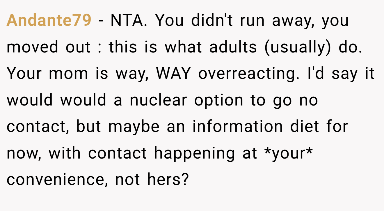 Andante79 - NTA. You didn't run away, you moved out : this is what adults (usually) do. Your mom is way, WAY overreacting. I'd say it would would a nuclear option to go no contact, but maybe an information diet for now, with contact happening at *your* convenience, not hers?