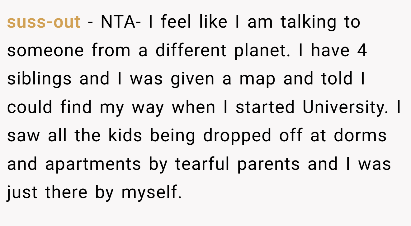 suss-out - NTA- I feel like I am talking to someone from a different planet. I have 4 siblings and I was given a map and told I could find my way when I started University. I saw all the kids being dropped off at dorms and apartments by tearful parents and I was just there by myself.