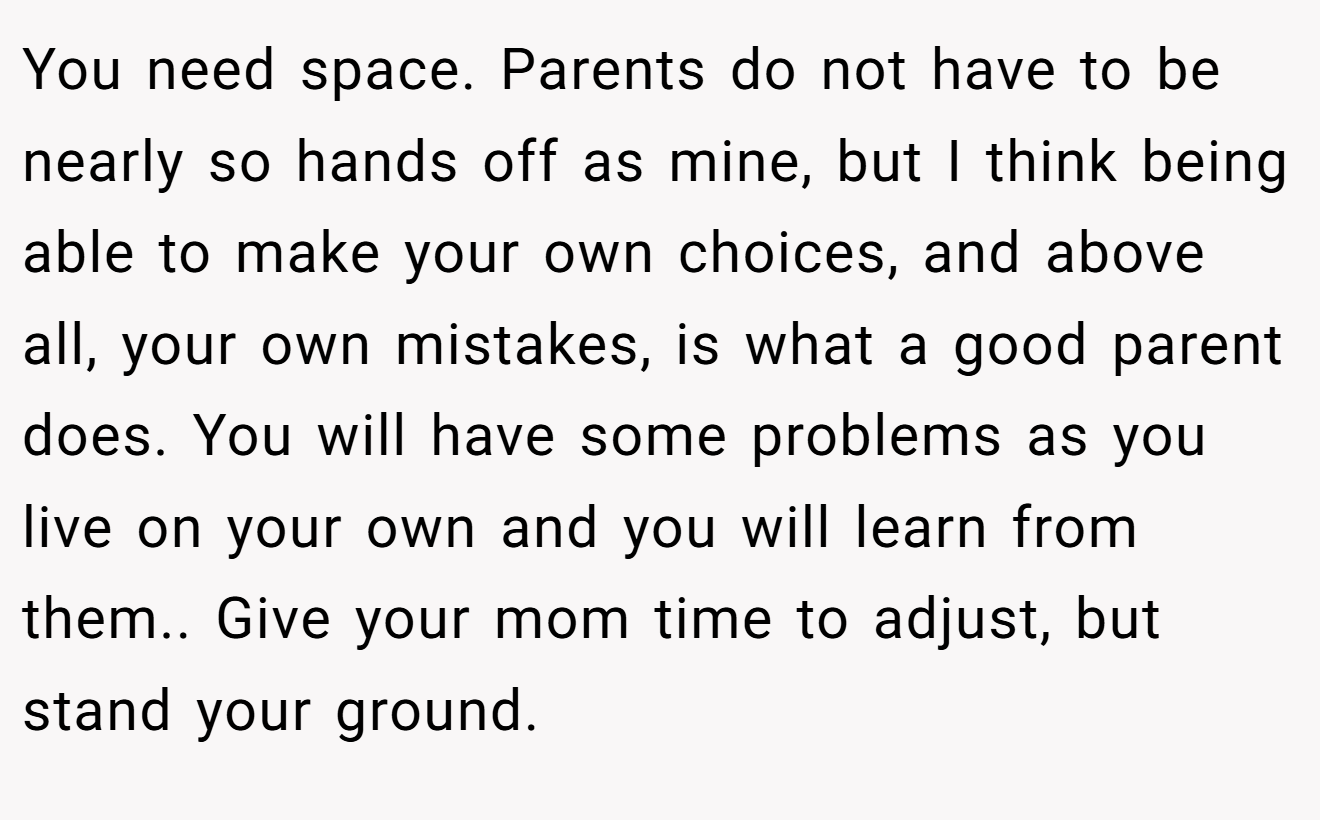 You need space. Parents do not have to be nearly so hands off as mine, but I think being able to make your own choices, and above all, your own mistakes, is what a good parent does. You will have some problems as you live on your own and you will learn from them.. Give your mom time to adjust, but stand your ground.