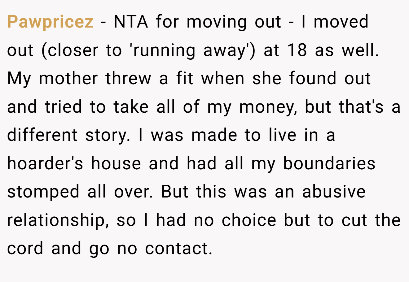 Pawpricez - NTA for moving out - I moved out (closer to 'running away') at 18 as well. My mother threw a fit when she found out and tried to take all of my money, but that's a different story. I was made to live in a hoarder's house and had all my boundaries stomped all over. But this was an abusive relationship, so I had no choice but to cut the cord and go no contact.