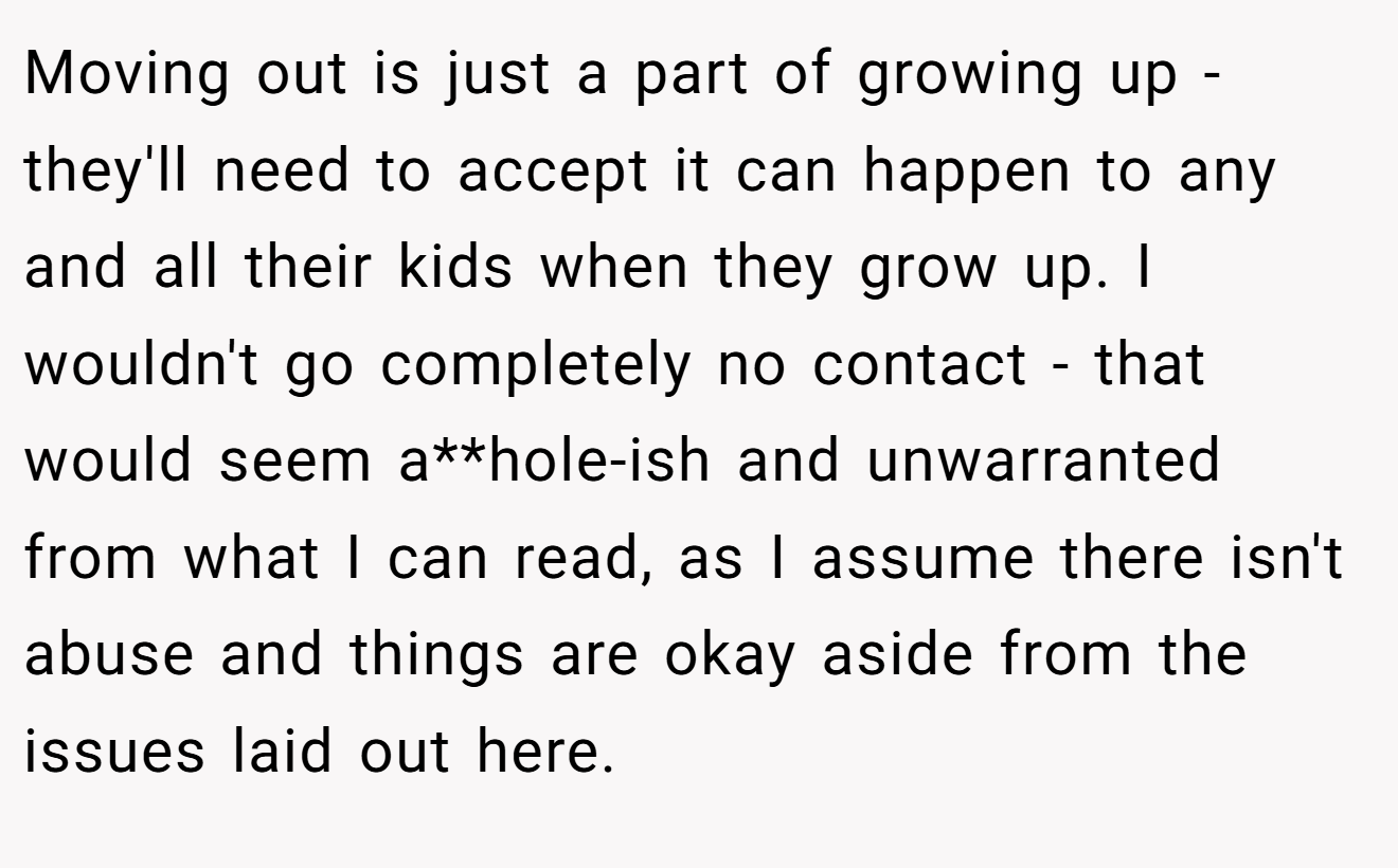 Moving out is just a part of growing up - they'll need to accept it can happen to any and all their kids when they grow up. I wouldn't go completely no contact - that would seem a**hole-ish and unwarranted from what I can read, as I assume there isn't abuse and things are okay aside from the issues laid out here.
