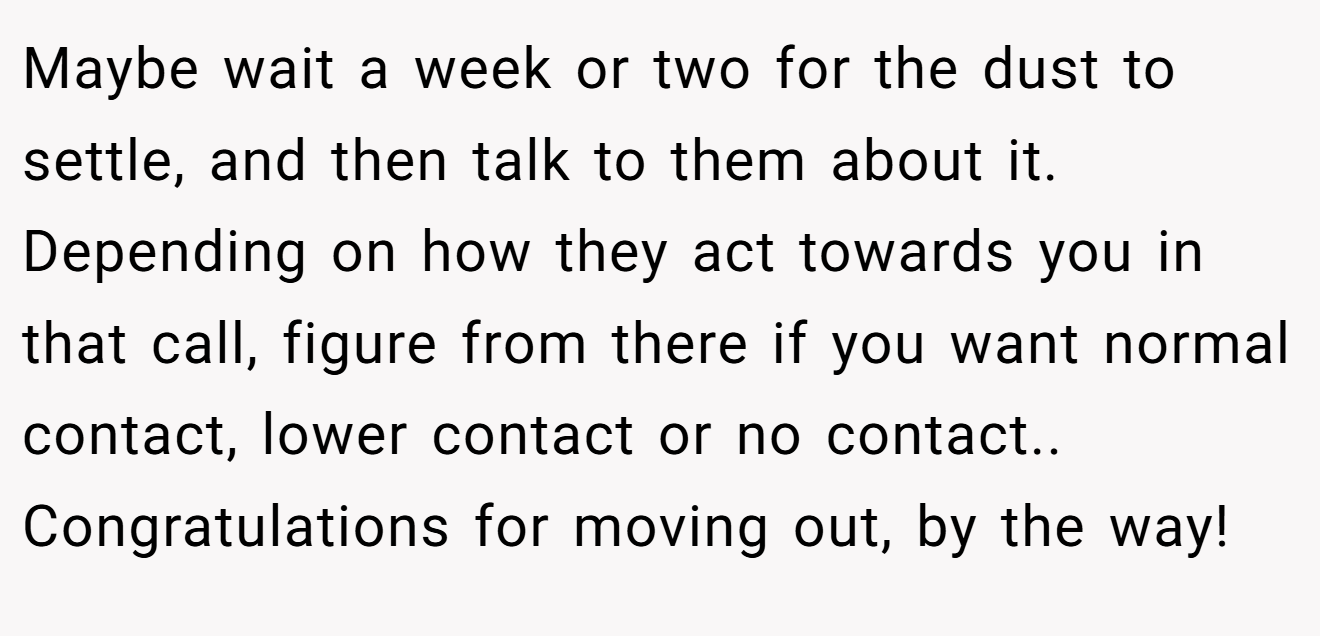 Maybe wait a week or two for the dust to settle, and then talk to them about it. Depending on how they act towards you in that call, figure from there if you want normal contact, lower contact or no contact.. Congratulations for moving out, by the way!