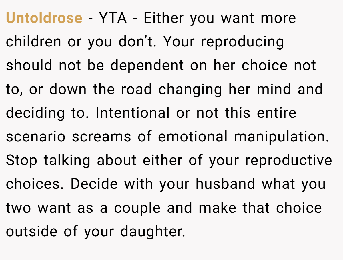 Untoldrose − YTA - Either you want more children or you don’t. Your reproducing should not be dependent on her choice not to, or down the road changing her mind and deciding to. Intentional or not this entire scenario screams of emotional manipulation. Stop talking about either of your reproductive choices. Decide with your husband what you two want as a couple and make that choice outside of your daughter.