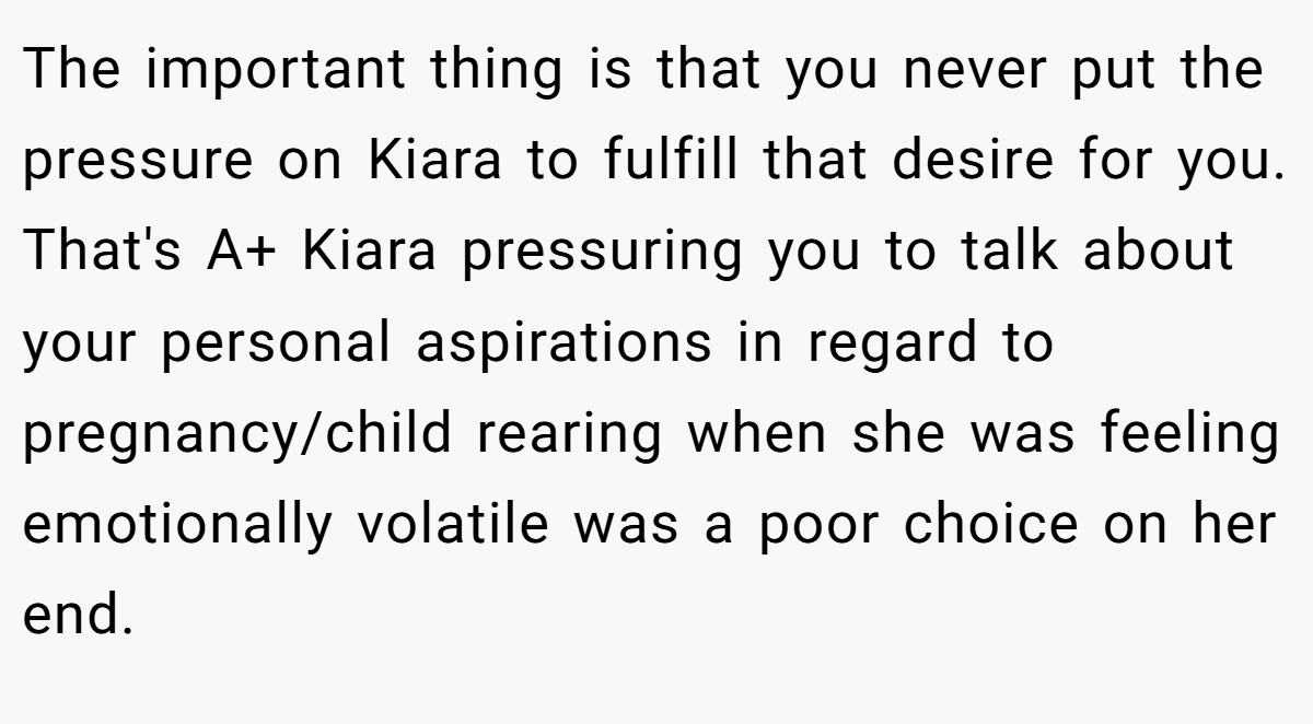 The important thing is that you never put the pressure on Kiara to fulfill that desire for you. That's A+ Kiara pressuring you to talk about your personal aspirations in regard to pregnancy/child rearing when she was feeling emotionally volatile was a poor choice on her end.