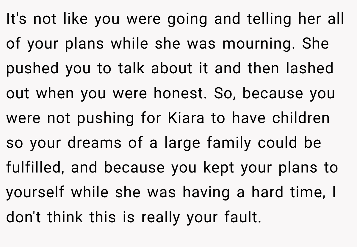 It's not like you were going and telling her all of your plans while she was mourning. She pushed you to talk about it and then lashed out when you were honest. So, because you were not pushing for Kiara to have children so your dreams of a large family could be fulfilled, and because you kept your plans to yourself while she was having a hard time, I don't think this is really your fault.