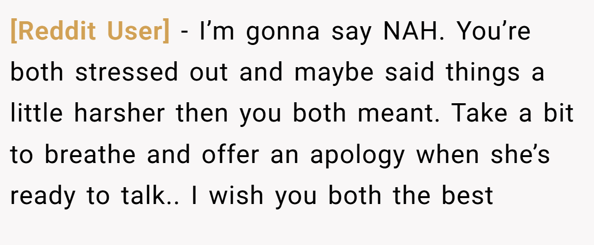 [Reddit User] − I’m gonna say NAH. You’re both stressed out and maybe said things a little harsher then you both meant. Take a bit to breathe and offer an apology when she’s ready to talk.. I wish you both the best