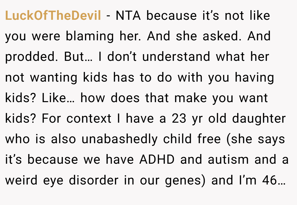 LuckOfTheDevil − NTA because it’s not like you were blaming her. And she asked. And prodded. But… I don’t understand what her not wanting kids has to do with you having kids? Like… how does that make you want kids? For context I have a 23 yr old daughter who is also unabashedly child free (she says it’s because we have ADHD and autism and a weird eye disorder in our genes) and I’m 46…
