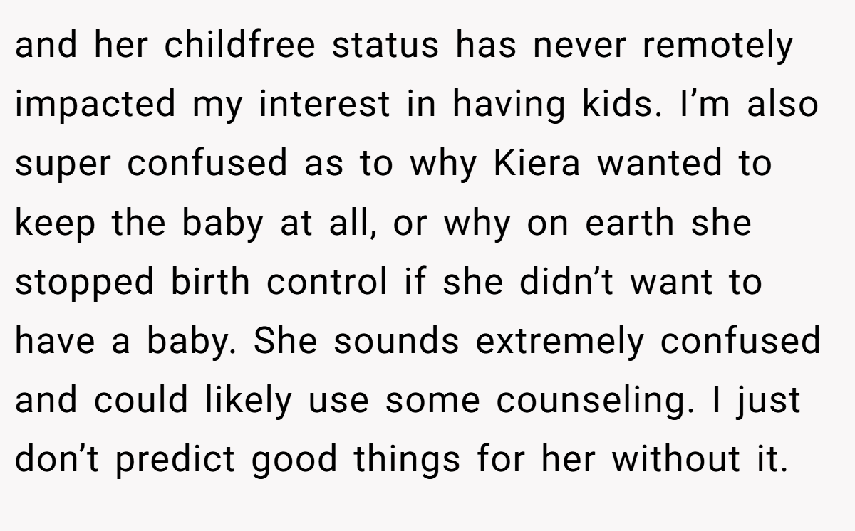 and her childfree status has never remotely impacted my interest in having kids. I’m also super confused as to why Kiera wanted to keep the baby at all, or why on earth she stopped birth control if she didn’t want to have a baby. She sounds extremely confused and could likely use some counseling. I just don’t predict good things for her without it.