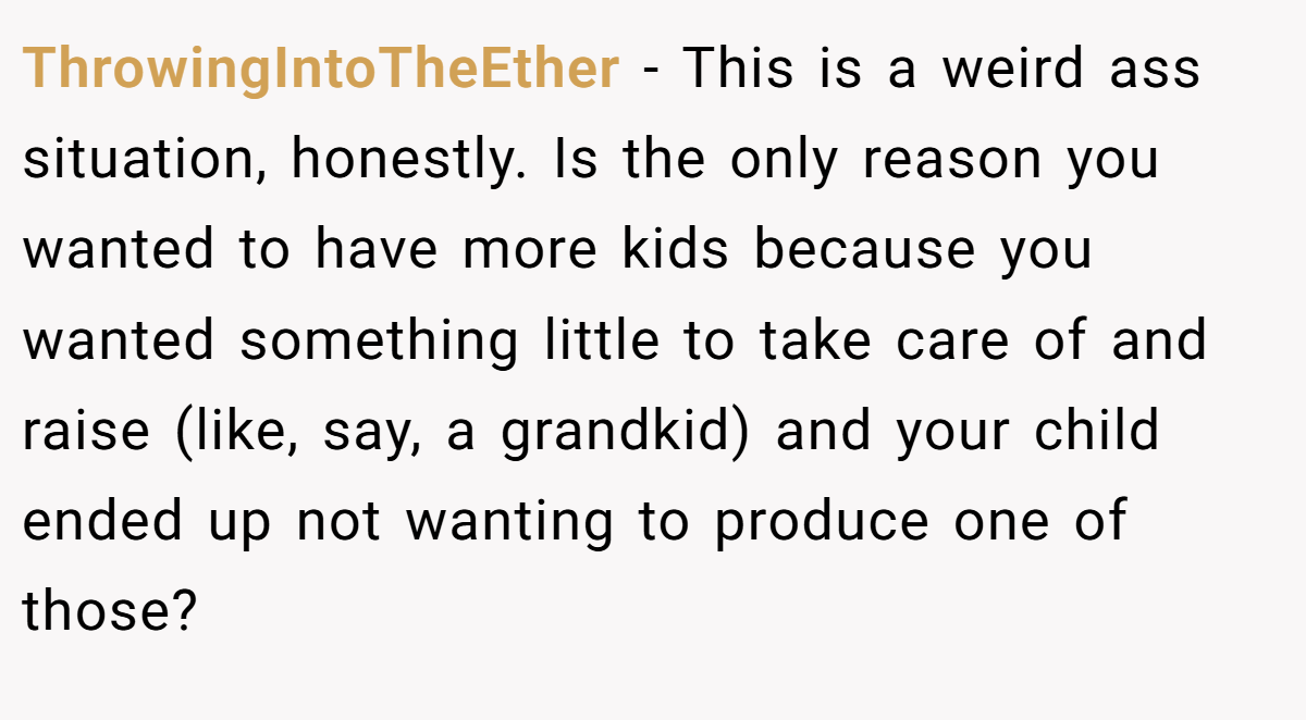 ThrowingIntoTheEther − This is a weird ass situation, honestly. Is the only reason you wanted to have more kids because you wanted something little to take care of and raise (like, say, a grandkid) and your child ended up not wanting to produce one of those?