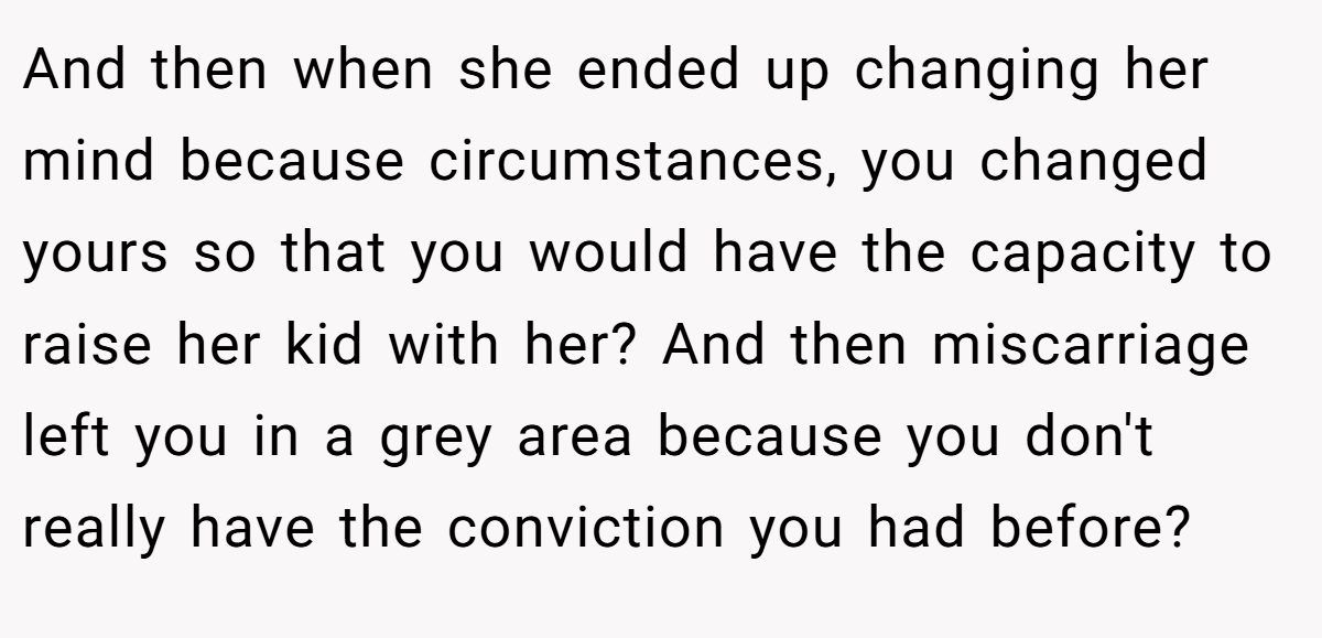 And then when she ended up changing her mind because circumstances, you changed yours so that you would have the capacity to raise her kid with her? And then miscarriage left you in a grey area because you don't really have the conviction you had before?