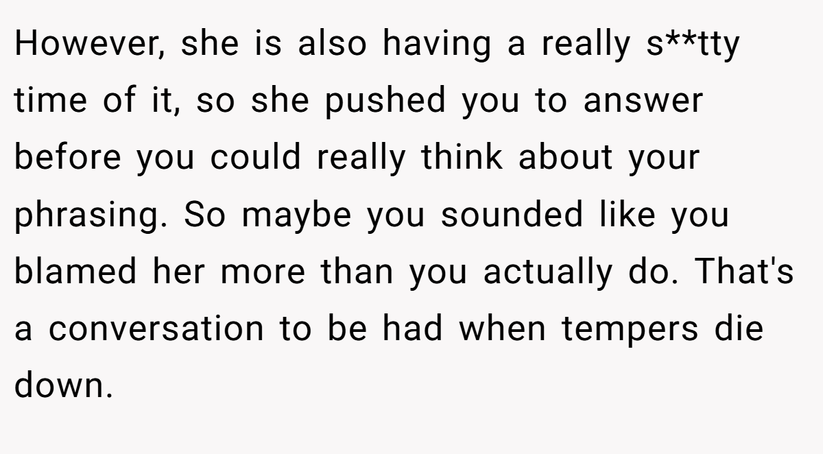 However, she is also having a really s**tty time of it, so she pushed you to answer before you could really think about your phrasing. So maybe you sounded like you blamed her more than you actually do. That's a conversation to be had when tempers die down.