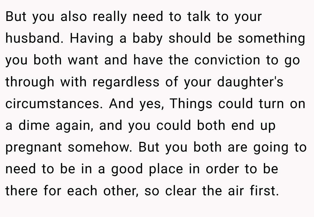 But you also really need to talk to your husband. Having a baby should be something you both want and have the conviction to go through with regardless of your daughter's circumstances. And yes, Things could turn on a dime again, and you could both end up pregnant somehow. But you both are going to need to be in a good place in order to be there for each other, so clear the air first.