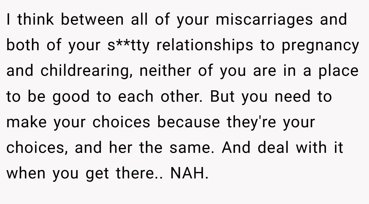 I think between all of your miscarriages and both of your s**tty relationships to pregnancy and childrearing, neither of you are in a place to be good to each other. But you need to make your choices because they're your choices, and her the same. And deal with it when you get there.. NAH.