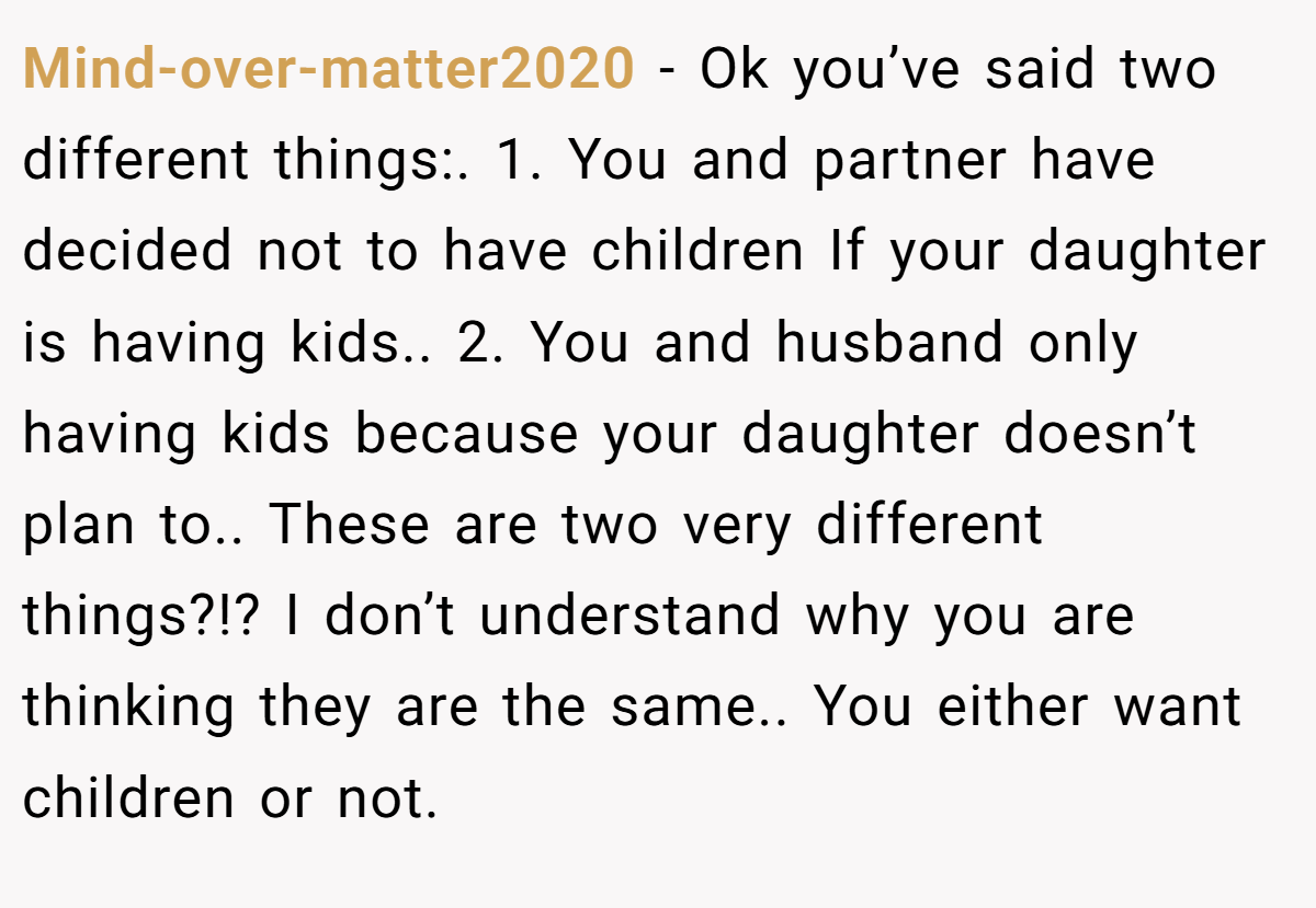 Mind-over-matter2020 − Ok you’ve said two different things:. 1. You and partner have decided not to have children If your daughter is having kids.. 2. You and husband only having kids because your daughter doesn’t plan to.. These are two very different things?!? I don’t understand why you are thinking they are the same.. You either want children or not.