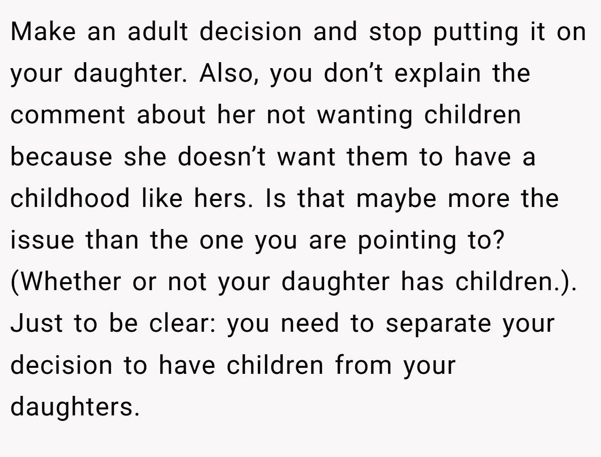 Make an adult decision and stop putting it on your daughter. Also, you don’t explain the comment about her not wanting children because she doesn’t want them to have a childhood like hers. Is that maybe more the issue than the one you are pointing to? (Whether or not your daughter has children.). Just to be clear: you need to separate your decision to have children from your daughters.
