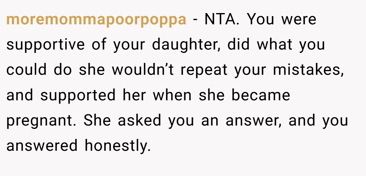moremommapoorpoppa − NTA. You were supportive of your daughter, did what you could do she wouldn’t repeat your mistakes, and supported her when she became pregnant. She asked you an answer, and you answered honestly.