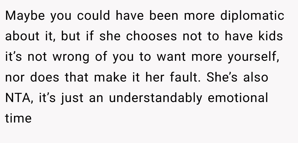 Maybe you could have been more diplomatic about it, but if she chooses not to have kids it’s not wrong of you to want more yourself, nor does that make it her fault. She’s also NTA, it’s just an understandably emotional time