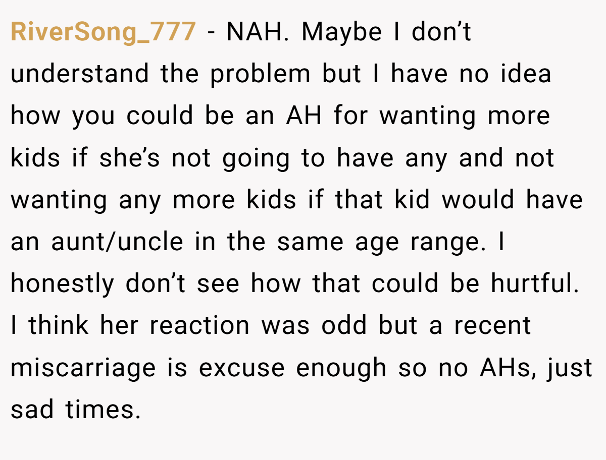 RiverSong_777 − NAH. Maybe I don’t understand the problem but I have no idea how you could be an AH for wanting more kids if she’s not going to have any and not wanting any more kids if that kid would have an aunt/uncle in the same age range. I honestly don’t see how that could be hurtful. I think her reaction was odd but a recent miscarriage is excuse enough so no AHs, just sad times.