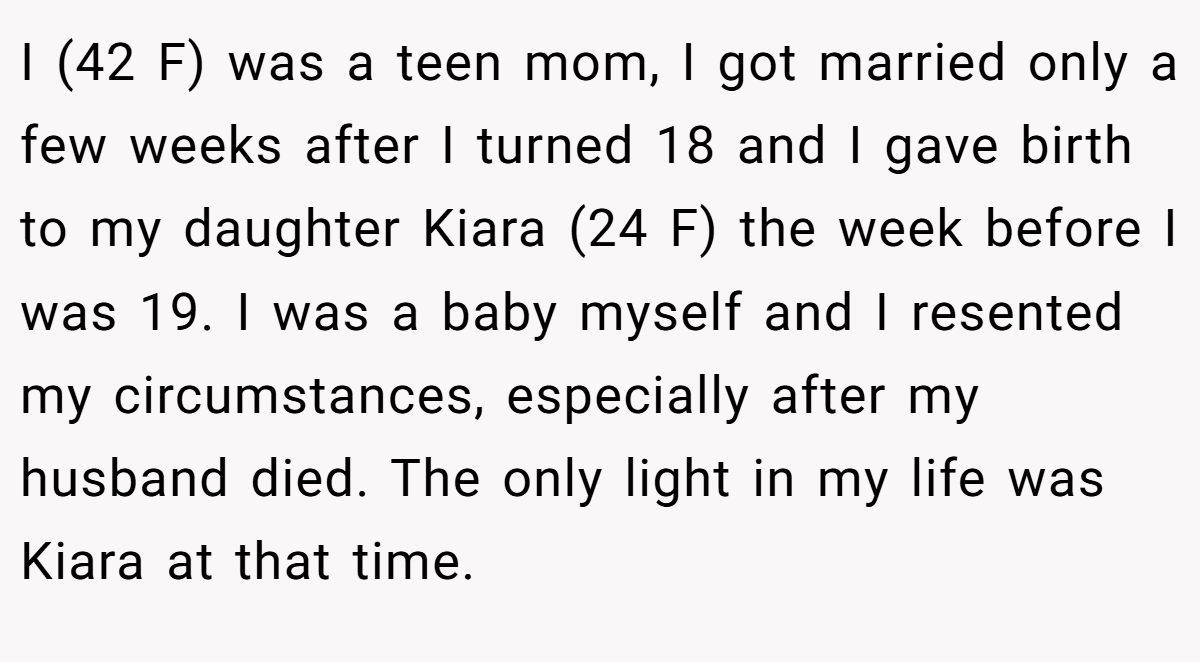 I (42 F) was a teen mom, I got married only a few weeks after I turned 18 and I gave birth to my daughter Kiara (24 F) the week before I was 19. I was a baby myself and I resented my circumstances, especially after my husband died. The only light in my life was Kiara at that time.