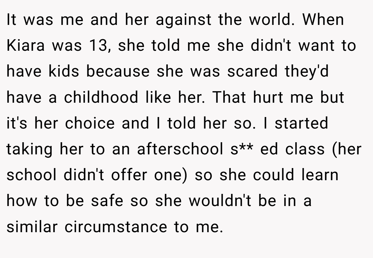 It was me and her against the world. When Kiara was 13, she told me she didn't want to have kids because she was scared they'd have a childhood like her. That hurt me but it's her choice and I told her so. I started taking her to an afterschool s** ed class (her school didn't offer one) so she could learn how to be safe so she wouldn't be in a similar circumstance to me.