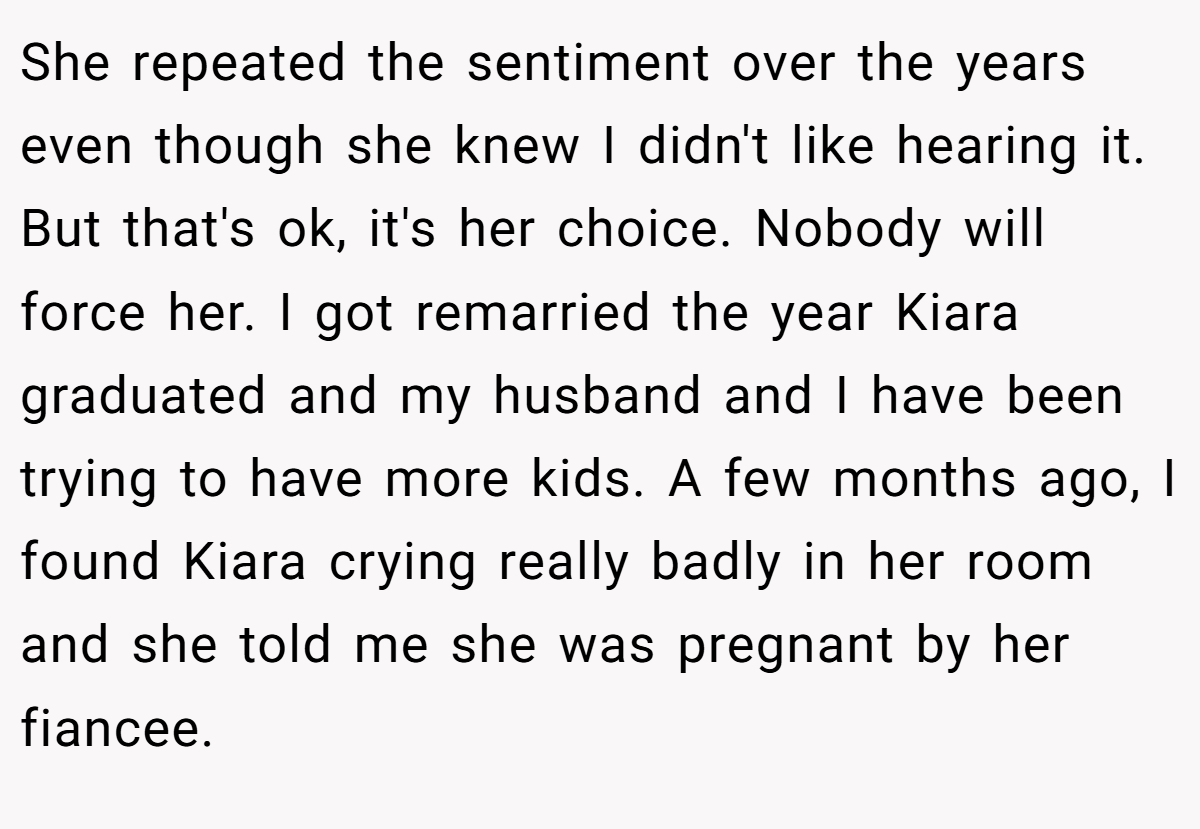 She repeated the sentiment over the years even though she knew I didn't like hearing it. But that's ok, it's her choice. Nobody will force her. I got remarried the year Kiara graduated and my husband and I have been trying to have more kids. A few months ago, I found Kiara crying really badly in her room and she told me she was pregnant by her fiancee.