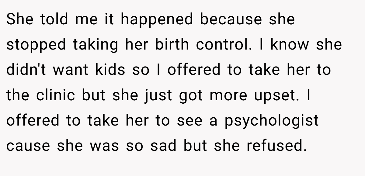 She told me it happened because she stopped taking her birth control. I know she didn't want kids so I offered to take her to the clinic but she just got more upset. I offered to take her to see a psychologist cause she was so sad but she refused.