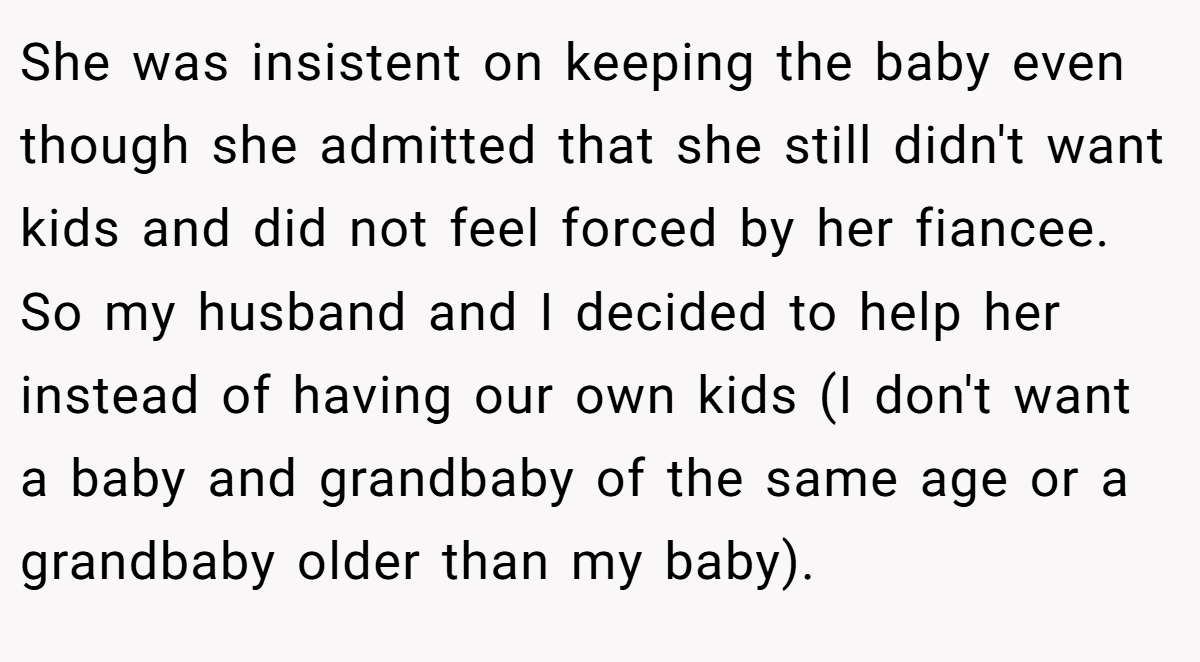 She was insistent on keeping the baby even though she admitted that she still didn't want kids and did not feel forced by her fiancee. So my husband and I decided to help her instead of having our own kids (I don't want a baby and grandbaby of the same age or a grandbaby older than my baby).