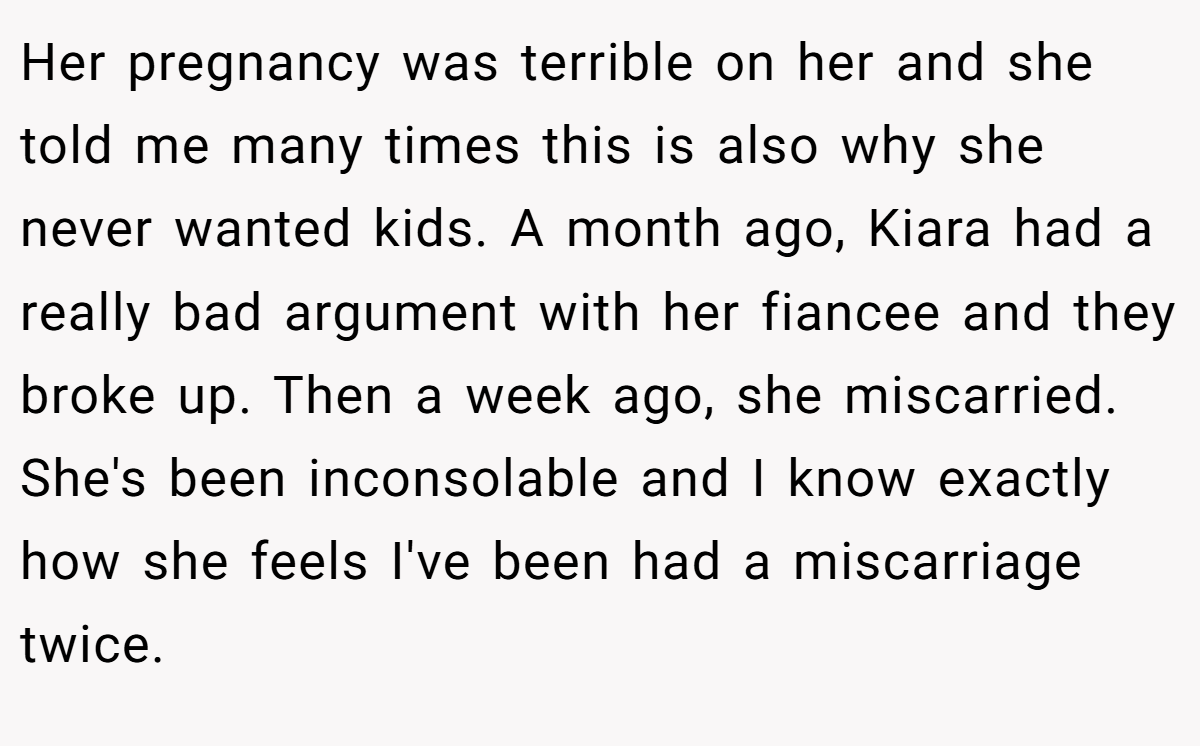 Her pregnancy was terrible on her and she told me many times this is also why she never wanted kids. A month ago, Kiara had a really bad argument with her fiancee and they broke up. Then a week ago, she miscarried. She's been inconsolable and I know exactly how she feels I've been had a miscarriage twice.