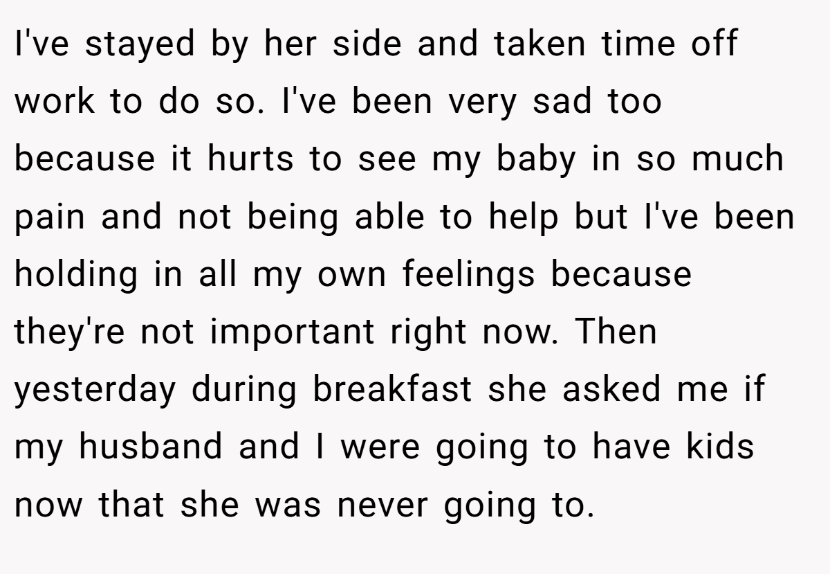 I've stayed by her side and taken time off work to do so. I've been very sad too because it hurts to see my baby in so much pain and not being able to help but I've been holding in all my own feelings because they're not important right now. Then yesterday during breakfast she asked me if my husband and I were going to have kids now that she was never going to.