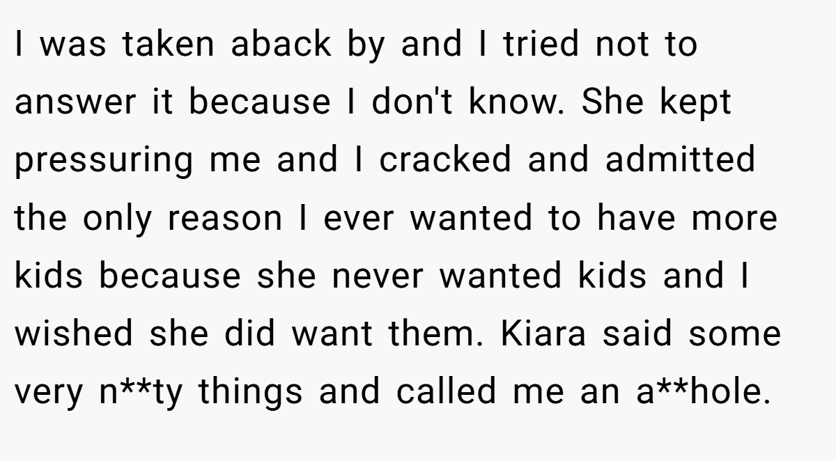 I was taken aback by and I tried not to answer it because I don't know. She kept pressuring me and I cracked and admitted the only reason I ever wanted to have more kids because she never wanted kids and I wished she did want them. Kiara said some very n**ty things and called me an a**hole.