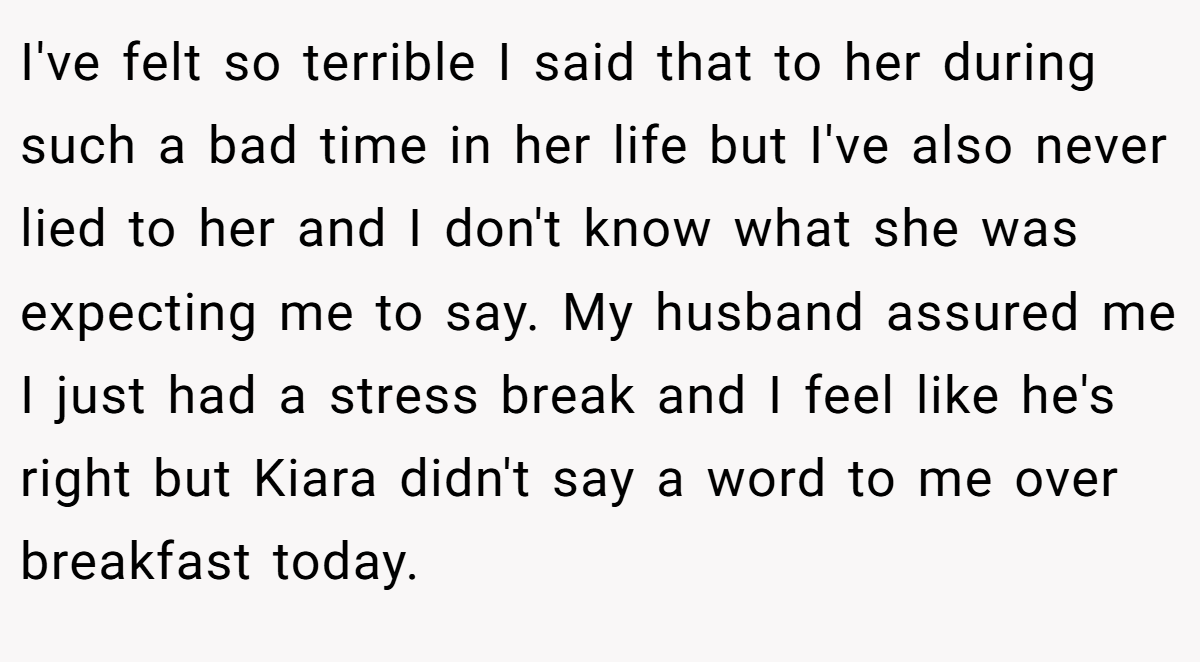 I've felt so terrible I said that to her during such a bad time in her life but I've also never lied to her and I don't know what she was expecting me to say. My husband assured me I just had a stress break and I feel like he's right but Kiara didn't say a word to me over breakfast today.