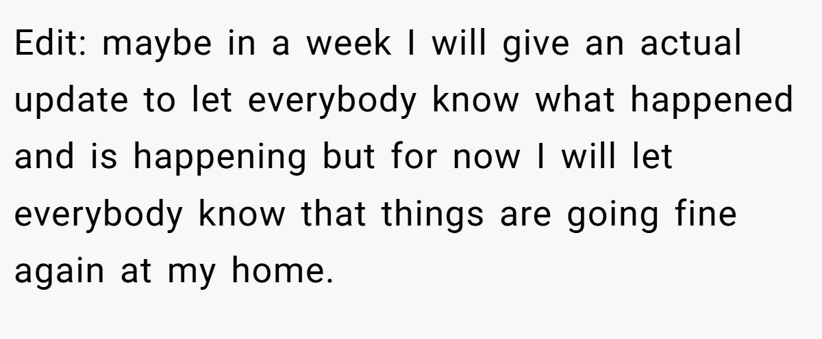 Edit: maybe in a week I will give an actual update to let everybody know what happened and is happening but for now I will let everybody know that things are going fine again at my home.