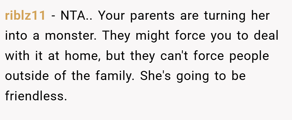 riblz11 − NTA.. Your parents are turning her into a monster. They might force you to deal with it at home, but they can't force people outside of the family. She's going to be friendless.