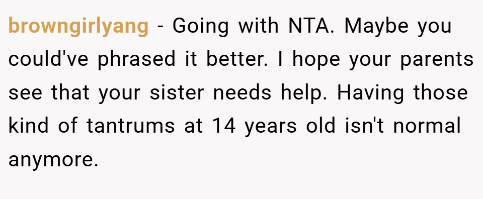 browngirlyang − Going with NTA. Maybe you could've phrased it better. I hope your parents see that your sister needs help. Having those kind of tantrums at 14 years old isn't normal anymore.