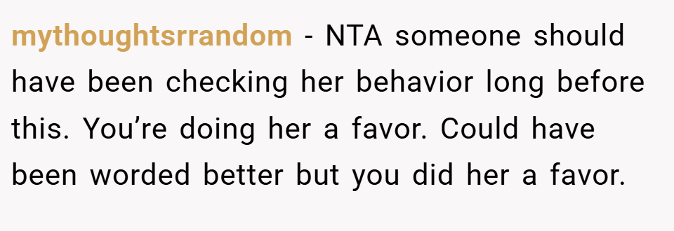 mythoughtsrrandom − NTA someone should have been checking her behavior long before this. You’re doing her a favor. Could have been worded better but you did her a favor.