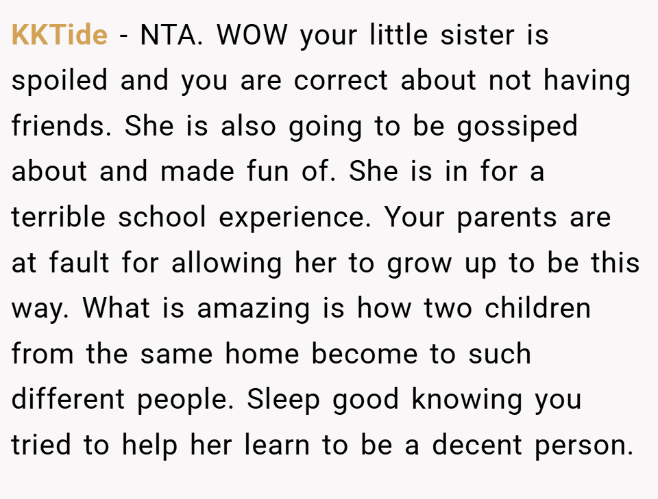 KKTide − NTA. WOW your little sister is spoiled and you are correct about not having friends. She is also going to be gossiped about and made fun of. She is in for a terrible school experience. Your parents are at fault for allowing her to grow up to be this way. What is amazing is how two children from the same home become to such different people. Sleep good knowing you tried to help her learn to be a decent person.