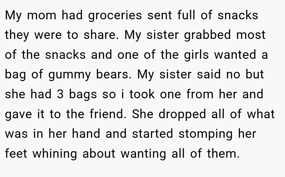My mom had groceries sent full of snacks they were to share. My sister grabbed most of the snacks and one of the girls wanted a bag of gummy bears. My sister said no but she had 3 bags so i took one from her and gave it to the friend. She dropped all of what was in her hand and started stomping her feet whining about wanting all of them.