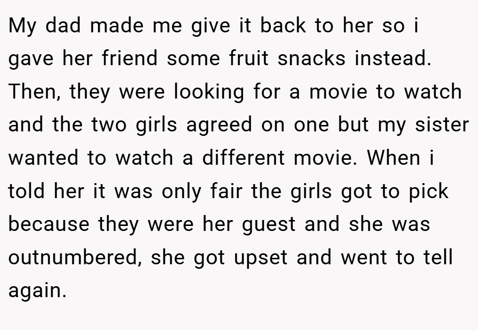 My dad made me give it back to her so i gave her friend some fruit snacks instead. Then, they were looking for a movie to watch and the two girls agreed on one but my sister wanted to watch a different movie. When i told her it was only fair the girls got to pick because they were her guest and she was outnumbered, she got upset and went to tell again.