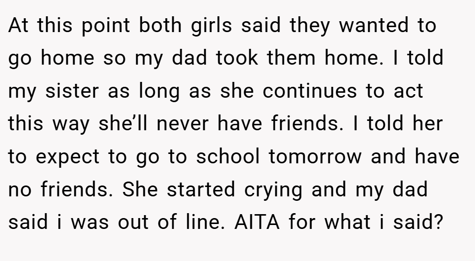 At this point both girls said they wanted to go home so my dad took them home. I told my sister as long as she continues to act this way she’ll never have friends. I told her to expect to go to school tomorrow and have no friends. She started crying and my dad said i was out of line. AITA for what i said?