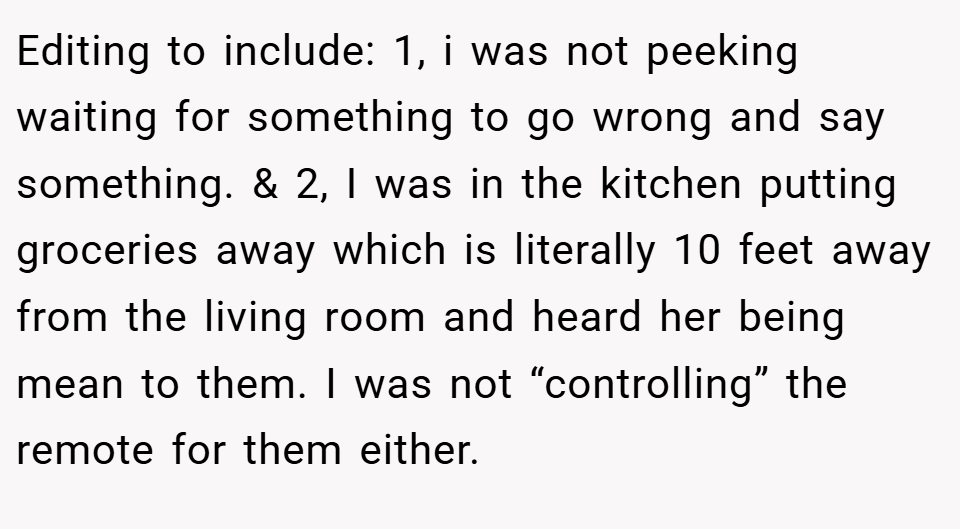 Editing to include: 1, i was not peeking waiting for something to go wrong and say something. & 2, I was in the kitchen putting groceries away which is literally 10 feet away from the living room and heard her being mean to them. I was not “controlling” the remote for them either.