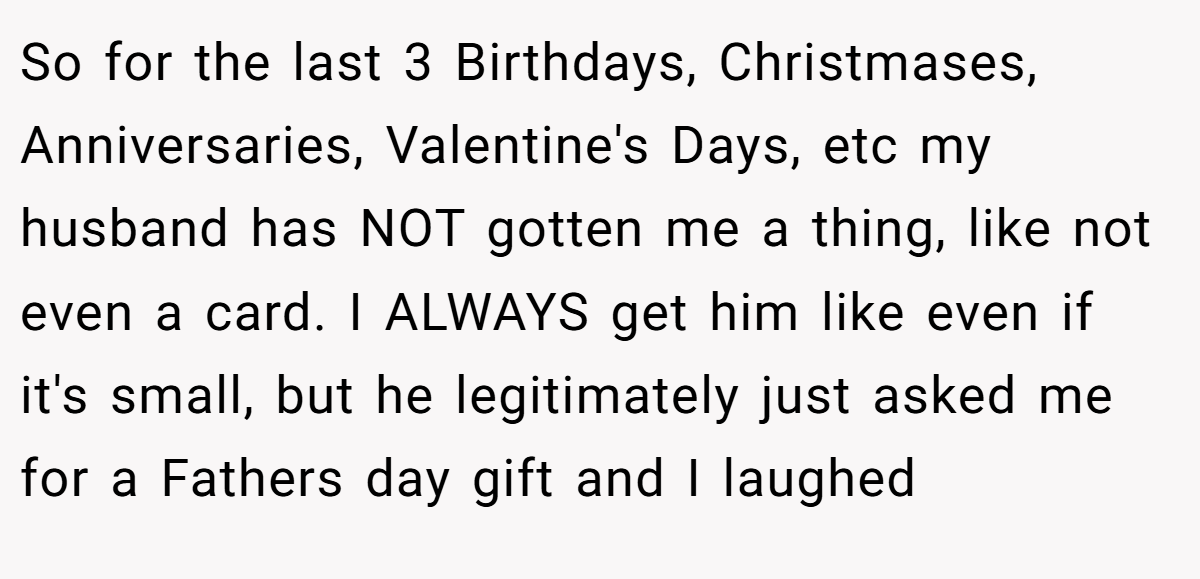 So for the last 3 Birthdays, Christmases, Anniversaries, Valentine's Days, etc my husband has NOT gotten me a thing, like not even a card. I ALWAYS get him like even if it's small, but he legitimately just asked me for a Fathers day gift and I laughed