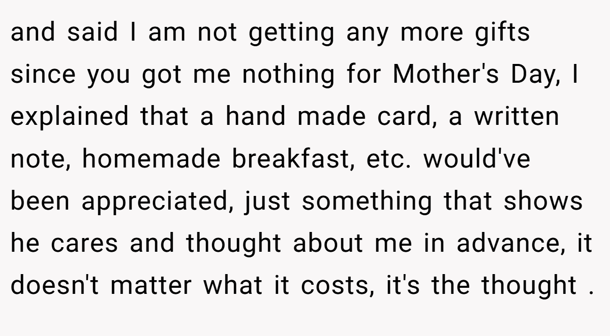 and said I am not getting any more gifts since you got me nothing for Mother's Day, I explained that a hand made card, a written note, homemade breakfast, etc. would've been appreciated, just something that shows he cares and thought about me in advance, it doesn't matter what it costs, it's the thought .