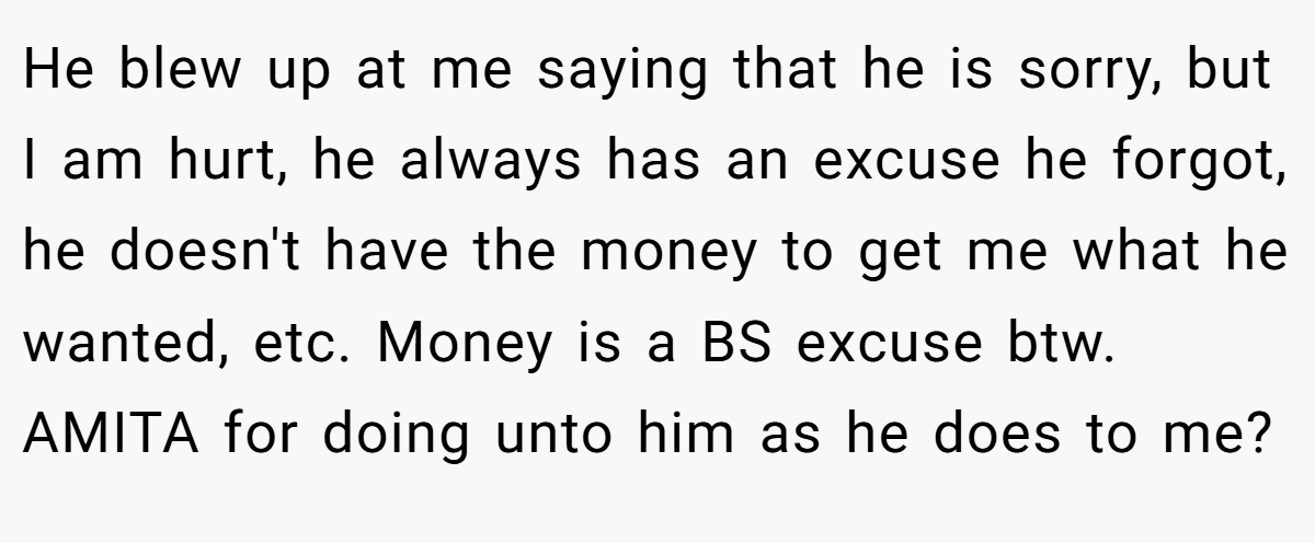 He blew up at me saying that he is sorry, but I am hurt, he always has an excuse he forgot, he doesn't have the money to get me what he wanted, etc. Money is a BS excuse btw. AMITA for doing unto him as he does to me?
