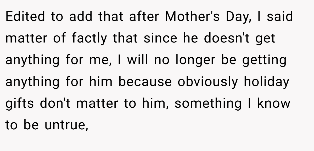 Edited to add that after Mother's Day, I said matter of factly that since he doesn't get anything for me, I will no longer be getting anything for him because obviously holiday gifts don't matter to him, something I know to be untrue,