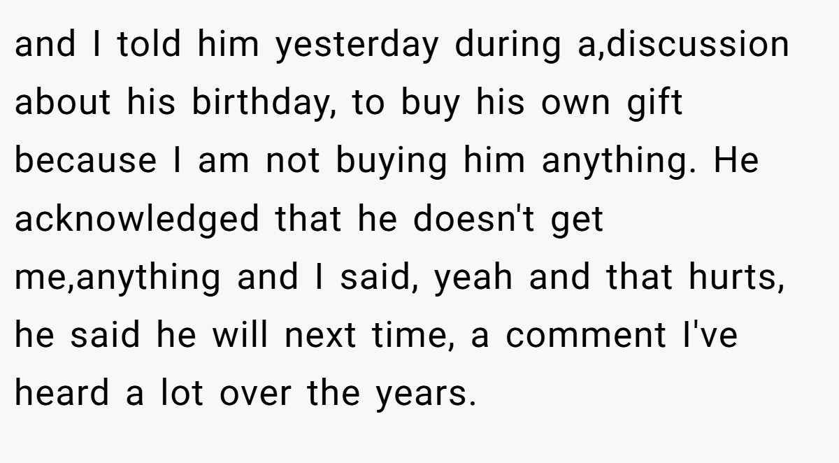 and I told him yesterday during a,discussion about his birthday, to buy his own gift because I am not buying him anything. He acknowledged that he doesn't get me,anything and I said, yeah and that hurts, he said he will next time, a comment I've heard a lot over the years.