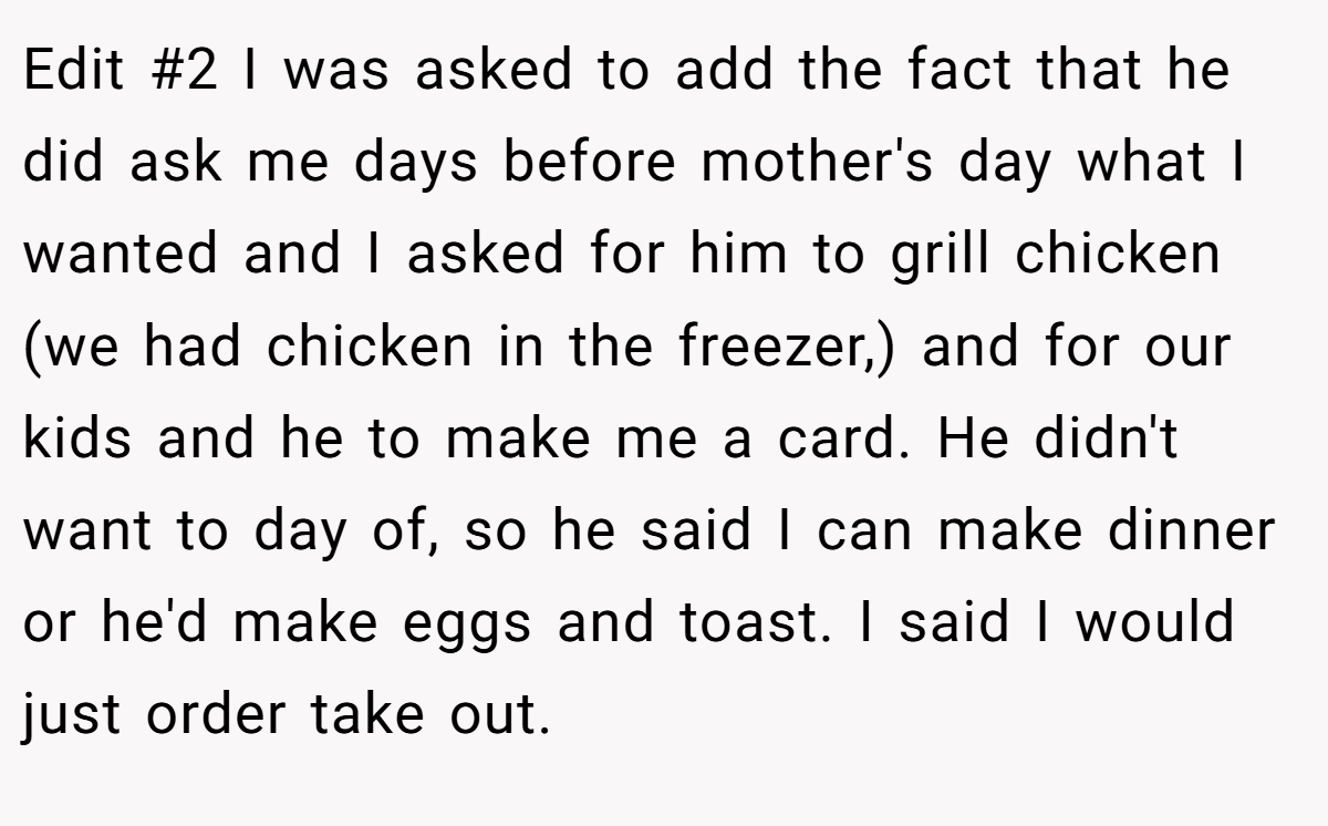 Edit #2 I was asked to add the fact that he did ask me days before mother's day what I wanted and I asked for him to grill chicken (we had chicken in the freezer,) and for our kids and he to make me a card. He didn't want to day of, so he said I can make dinner or he'd make eggs and toast. I said I would just order take out.