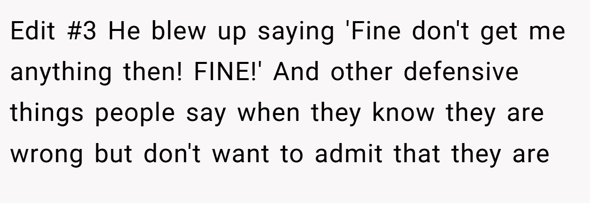 Edit #3 He blew up saying 'Fine don't get me anything then! FINE!' And other defensive things people say when they know they are wrong but don't want to admit that they are