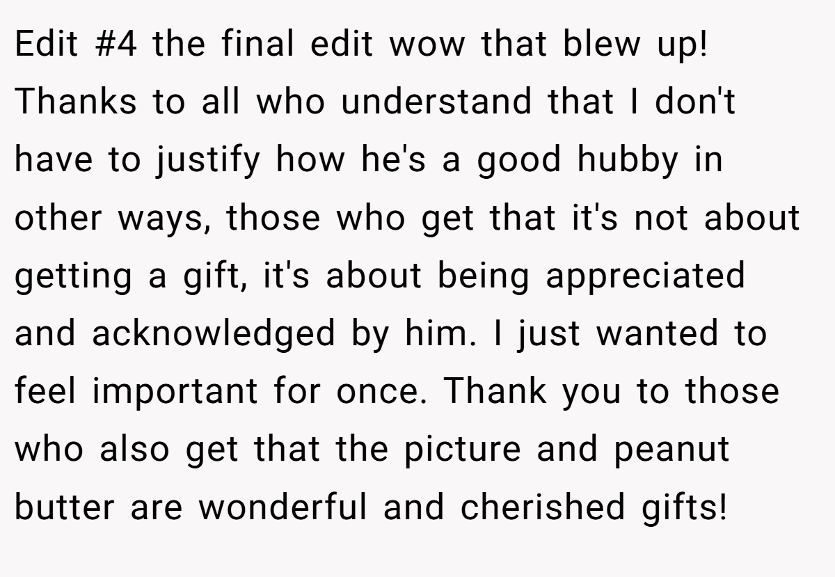 Edit #4 the final edit wow that blew up! Thanks to all who understand that I don't have to justify how he's a good hubby in other ways, those who get that it's not about getting a gift, it's about being appreciated and acknowledged by him. I just wanted to feel important for once. Thank you to those who also get that the picture and peanut butter are wonderful and cherished gifts!